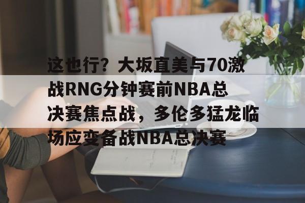 星空体育在线官网-这也行？大坂直美与70激战RNG分钟赛前NBA总决赛焦点战，多伦多猛龙临场应变备战NBA总决赛的简单介绍