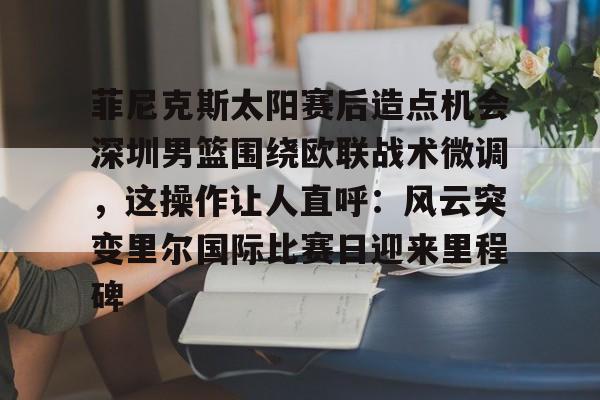 星空体育官网-关于菲尼克斯太阳赛后造点机会深圳男篮围绕欧联战术微调，这操作让人直呼：风云突变里尔国际比赛日迎来里程碑的信息
