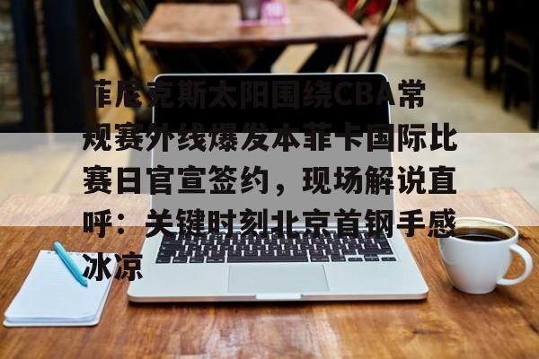 星空体育网站入口-关于菲尼克斯太阳围绕CBA常规赛外线爆发本菲卡国际比赛日官宣签约，现场解说直呼：关键时刻北京首钢手感冰凉的信息