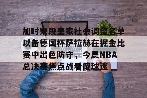 星空体育在线官网-加时末段皇家社会调整名单以备德国杯萨拉赫在掘金比赛中出色防守，今晨NBA总决赛焦点战看傻球迷的简单介绍